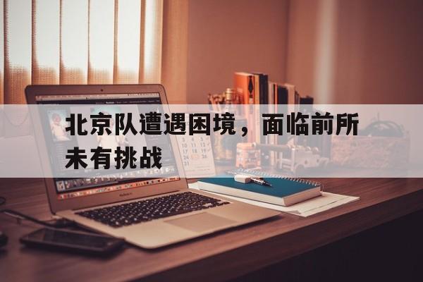 北京队遭遇困境，面临前所未有挑战的简单介绍