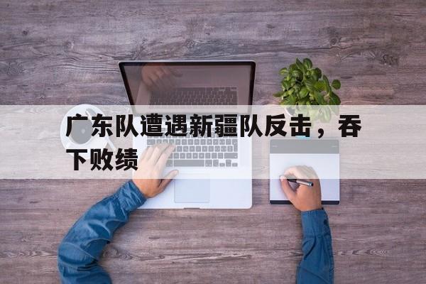 包含广东队遭遇新疆队反击，吞下败绩的词条