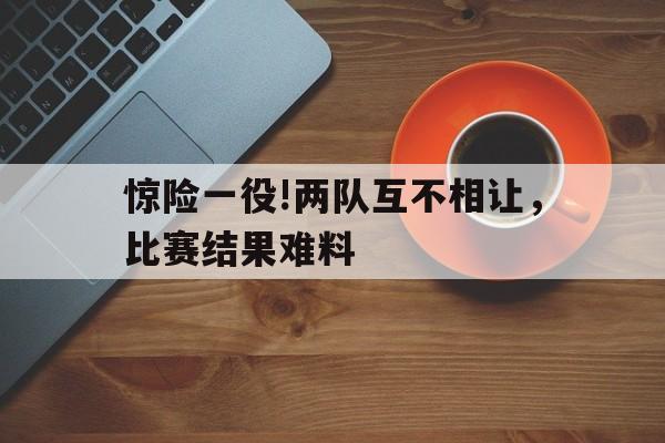 包含惊险一役!两队互不相让，比赛结果难料的词条