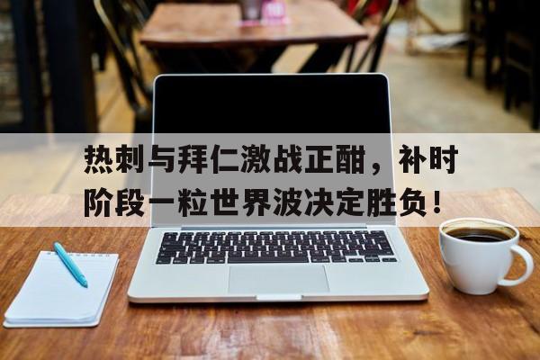 热刺与拜仁激战正酣，补时阶段一粒世界波决定胜负！