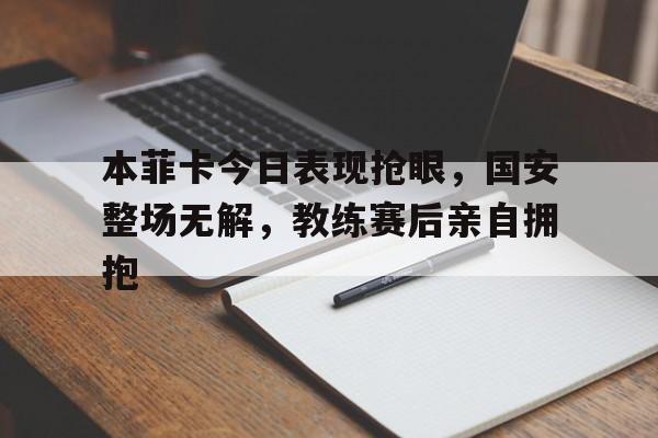 本菲卡今日表现抢眼，国安整场无解，教练赛后亲自拥抱